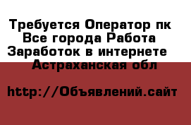 Требуется Оператор пк - Все города Работа » Заработок в интернете   . Астраханская обл.
